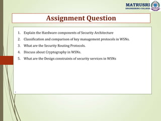 .
Assignment Question
MATRUSRI
ENGINEERING COLLEGE
1. Explain the Hardware components of Security Architecture
2. Classification and comparison of key management protocols in WSNs.
3. What are the Security Routing Protocols.
4. Discuss about Cryptography in WSNs.
5. What are the Design constraints of security services in WSNs
 