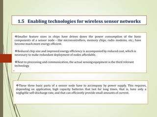.
1.5 Enabling technologies for wireless sensor networks
Smaller feature sizes in chips have driven down the power consumption of the basic
components of a sensor node - like microcontrollers, memory chips, radio modems, etc.; have
become much more energy efficient.
Reduced chip size and improved energy efficiency is accompanied by reduced cost, which is
necessary to make redundant deployment of nodes affordable.
Next to processing and communication, the actual sensing equipment is the third relevant
technology.
These three basic parts of a sensor node have to accompany by power supply. This requires,
depending on application, high capacity batteries that last for long times, that is, have only a
negligible self-discharge rate, and that can efficiently provide small amounts of current.
 