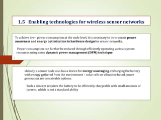 .
1.5 Enabling technologies for wireless sensor networks
To achieve low - power consumption at the node level, it is necessary to incorporate power
awareness and energy optimization in hardware design for sensor networks.
Power consumption can further be reduced through efficiently operating various system
resources using some dynamic power management (DPM) technique
•Ideally, a sensor node also has a device for energy scavenging, recharging the battery
with energy gathered from the environment – solar cells or vibration-based power
generation are conceivable options.
Such a concept requires the battery to be efficiently chargeable with small amounts of
current, which is not a standard ability
 