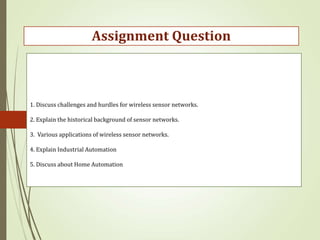 1. Discuss challenges and hurdles for wireless sensor networks.
2. Explain the historical background of sensor networks.
3. Various applications of wireless sensor networks.
4. Explain Industrial Automation
5. Discuss about Home Automation
Assignment Question
 