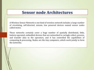 Sensor node Architectures
A Wireless Sensor Network is one kind of wireless network includes a large number
of circulating, self-directed, minute, low powered devices named sensor nodes
called motes.
These networks certainly cover a huge number of spatially distributed, little,
battery-operated, embedded devices that are networked to caringly collect, process,
and transfer data to the operators, and it has controlled the capabilities of
computing & processing. Nodes are the tiny computers, which work jointly to form
the networks.
 