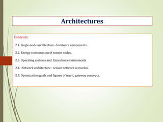 Contents:
2.1. Single-node architecture - hardware components,
2.2. Energy consumption of sensor nodes,
2.3. Operating systems and Execution environments
2.4. Network architecture - sensor network scenarios,
2.5. Optimization goals and figures of merit, gateway concepts.
Architectures
 
