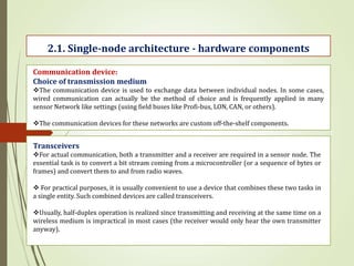 2.1. Single-node architecture - hardware components
Communication device:
Choice of transmission medium
The communication device is used to exchange data between individual nodes. In some cases,
wired communication can actually be the method of choice and is frequently applied in many
sensor Network like settings (using field buses like Profi-bus, LON, CAN, or others).
The communication devices for these networks are custom off-the-shelf components.
Transceivers
For actual communication, both a transmitter and a receiver are required in a sensor node. The
essential task is to convert a bit stream coming from a microcontroller (or a sequence of bytes or
frames) and convert them to and from radio waves.
 For practical purposes, it is usually convenient to use a device that combines these two tasks in
a single entity. Such combined devices are called transceivers.
Usually, half-duplex operation is realized since transmitting and receiving at the same time on a
wireless medium is impractical in most cases (the receiver would only hear the own transmitter
anyway).
 