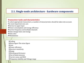 .
2.1. Single-node architecture - hardware components
Transceiver tasks and characteristics
To select appropriate transceivers, a number of characteristics should be taken into account.
The most important ones are:
Service to upper layer
Power consumption and energy efficiency
Carrier frequency and multiple channels
State change times and energy
Data rates
Modulations
Coding
Noise figure The noise figure
Gain
Power efficiency
Receiver sensitivity
Range
Blocking performance
Out of band emission
Carrier sense and RSSI
Frequency stability and Voltage range
 