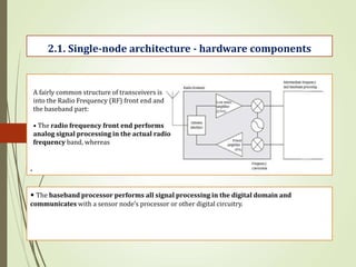 .
2.1. Single-node architecture - hardware components
A fairly common structure of transceivers is
into the Radio Frequency (RF) front end and
the baseband part:
• The radio frequency front end performs
analog signal processing in the actual radio
frequency band, whereas
• The baseband processor performs all signal processing in the digital domain and
communicates with a sensor node’s processor or other digital circuitry.
 