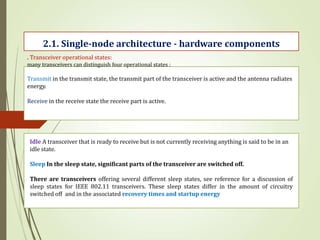 . Transceiver operational states:
many transceivers can distinguish four operational states :
Transmit in the transmit state, the transmit part of the transceiver is active and the antenna radiates
energy.
Receive in the receive state the receive part is active.
2.1. Single-node architecture - hardware components
Idle A transceiver that is ready to receive but is not currently receiving anything is said to be in an
idle state.
Sleep In the sleep state, significant parts of the transceiver are switched off.
There are transceivers offering several different sleep states, see reference for a discussion of
sleep states for IEEE 802.11 transceivers. These sleep states differ in the amount of circuitry
switched off and in the associated recovery times and startup energy
 