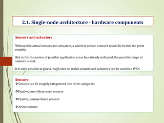 .
2.1. Single-node architecture - hardware components
Sensors and actuators
Without the actual sensors and actuators, a wireless sensor network would be beside the point
entirely.
But as the discussion of possible application areas has already indicated, the possible range of
sensors is vast.
It is only possible to give a rough idea on which sensors and actuators can be used in a WSN
Sensors
Sensors can be roughly categorized into three categories
Passive, omni-directional sensors
Passive, narrow-beam sensors
Active sensors
 
