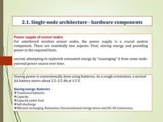 .
2.1. Single-node architecture - hardware components
Power supply of sensor nodes
For untethered wireless sensor nodes, the power supply is a crucial system
component. There are essentially two aspects: First, storing energy and providing
power in the required form;
second, attempting to replenish consumed energy by “scavenging” it from some node-
external power source over time.
Storing power is conventionally done using batteries. As a rough orientation, a normal
AA battery stores about 2.2–2.5 Ah at 1.5 V.
Storing energy: Batteries
Traditional batteries
Capacity
Capacity under load
Self-discharge
Efficient recharging, Relaxation, Unconventional energy stores and DC–DC Conversion
 