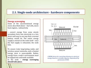 .
2.1. Single-node architecture - hardware components
Energy scavenging
Some of the unconventional energy
stores described above – fuel cells, micro
heat engines, radioactivity
– convert energy from some stored,
secondary form into electricity in a less
direct and easy to use way than a normal
battery would do. The entire energy
supply is stored on the node itself – once
the fuel supply is exhausted, the node
fails.
To ensure truly long-lasting nodes and
wireless sensor networks, such a limited
energy store is unacceptable. Rather,
energy from a node’s environment must
be tapped into and made available
to the node – energy scavenging
should take place.
A MEMS device for converting vibrations to electrical
energy, based on a variable capacitor .Reproduced by
permission of IEEE
 