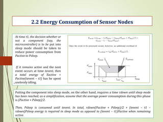 .
2.2 Energy Consumption of Sensor Nodes
At time t1, the decision whether or
not a component (say, the
microcontroller) is to be put into
sleep mode should be taken to
reduce power consumption from
Pactive to Psleep.
If it remains active and the next
event occurs at time tevent, then
a total energy of Eactive =
Pactive(tevent − t1) has be spent
uselessly idling.
Putting the component into sleep mode, on the other hand, requires a time τdown until sleep mode
has been reached; as a simplification, assume that the average power consumption during this phase
is (Pactive + Psleep)/2.
Then, Psleep is consumed until tevent. In total, τdown(Pactive + Psleep)/2 + (tevent − t1 −
τdown)Psleep energy is required in sleep mode as opposed to (tevent − t1)Pactive when remaining
active.
 