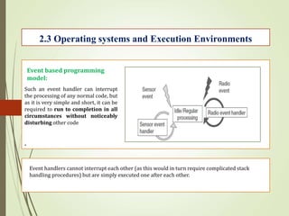 .
2.3 Operating systems and Execution Environments
Event based programming
model:
Such an event handler can interrupt
the processing of any normal code, but
as it is very simple and short, it can be
required to run to completion in all
circumstances without noticeably
disturbing other code
Event handlers cannot interrupt each other (as this would in turn require complicated stack
handling procedures) but are simply executed one after each other.
 