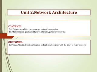 CONTENTS:
2.4. Network architecture - sensor network scenarios,
2.5. Optimization goals and figures of merit, gateway concepts
OUTCOMES:
Unit 2:Network Architecture
To Discuss About network architecture and optimization goals with the figure of Merit Concepts
 