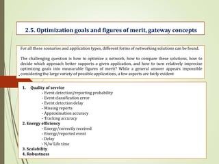 .
2.5. Optimization goals and figures of merit, gateway concepts
For all these scenarios and application types, different forms of networking solutions can be found.
The challenging question is how to optimize a network, how to compare these solutions, how to
decide which approach better supports a given application, and how to turn relatively imprecise
optimizing goals into measurable figures of merit? While a general answer appears impossible
considering the large variety of possible applications, a few aspects are fairly evident
1. Quality of service
- Event detection/reporting probability
- Event classification error
- Event detection delay
- Missing reports
- Approximation accuracy
- Tracking accuracy
2. Energy efficiency
- Energy/correctly received
- Energy/reported event
- Delay
- N/w Life time
3. Scalability
4. Robustness
 