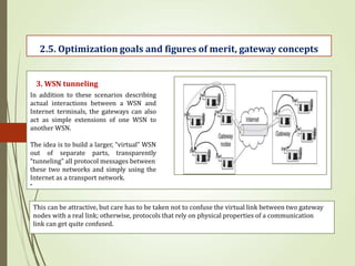 .
2.5. Optimization goals and figures of merit, gateway concepts
3. WSN tunneling
In addition to these scenarios describing
actual interactions between a WSN and
Internet terminals, the gateways can also
act as simple extensions of one WSN to
another WSN.
The idea is to build a larger, “virtual” WSN
out of separate parts, transparently
“tunneling” all protocol messages between
these two networks and simply using the
Internet as a transport network.
This can be attractive, but care has to be taken not to confuse the virtual link between two gateway
nodes with a real link; otherwise, protocols that rely on physical properties of a communication
link can get quite confused.
 