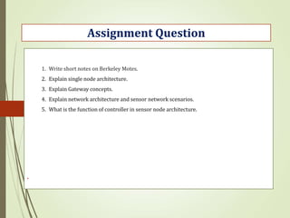 .
Assignment Question
1. Write short notes on Berkeley Motes.
2. Explain single node architecture.
3. Explain Gateway concepts.
4. Explain network architecture and sensor network scenarios.
5. What is the function of controller in sensor node architecture.
 
