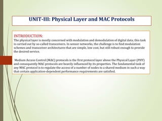 INTRODUCTION:
The physical layer is mostly concerned with modulation and demodulation of digital data; this task
is carried out by so-called transceivers. In sensor networks, the challenge is to find modulation
schemes and transceiver architectures that are simple, low cost, but still robust enough to provide
the desired service.
Medium Access Control (MAC) protocols is the first protocol layer above the Physical Layer (PHY)
and consequently MAC protocols are heavily influenced by its properties. The fundamental task of
any MAC protocol is to regulate the access of a number of nodes to a shared medium in such a way
that certain application-dependent performance requirements are satisfied.
UNIT-III: Physical Layer and MAC Protocols
 