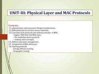 Contents:
3.1. physical layer and transceiver design considerations,
3.2. MAC protocols for wireless sensor networks,
3.3. Low duty cycle protocols and wakeup concepts - S-MAC,
- Zigbee: IEEE 802.15.4 MAC layer,
- the mediation device protocol,
- wakeup radio concepts,
3.4. Address and name management,
3.5. Assignment of MAC addresses,
3.6. Routing protocols
- Energy-efficient routing,
- Geographic routing.
UNIT-III: Physical Layer and MAC Protocols
 