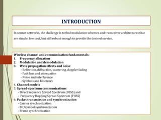 In sensor networks, the challenge is to find modulation schemes and transceiver architectures that
are simple, low cost, but still robust enough to provide the desired service.
Wireless channel and communication fundamentals:
1. Frequency allocation
2. Modulation and demodulation
3. Wave propagation effects and noise
- Reflection, diffraction, scattering, doppler fading
- Path loss and attenuation
- Noise and interference
- Symbols and bit errors
4. Channel models
5. Spread-spectrum communications
- Direct Sequence Spread Spectrum (DSSS) and
- Frequency Hopping Spread Spectrum (FHSS)
6. Packet transmission and synchronization
- Carrier synchronization
- Bit/symbol synchronization
- Frame synchronization
INTRODUCTION
 