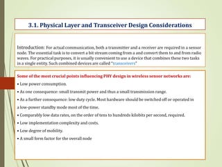 Introduction: For actual communication, both a transmitter and a receiver are required in a sensor
node. The essential task is to convert a bit stream coming from a and convert them to and from radio
waves. For practical purposes, it is usually convenient to use a device that combines these two tasks
in a single entity. Such combined devices are called “transceivers”
3.1. Physical Layer and Transceiver Design Considerations
Some of the most crucial points influencing PHY design in wireless sensor networks are:
• Low power consumption.
• As one consequence: small transmit power and thus a small transmission range.
• As a further consequence: low duty cycle. Most hardware should be switched off or operated in
a low-power standby mode most of the time.
• Comparably low data rates, on the order of tens to hundreds kilobits per second, required.
• Low implementation complexity and costs.
• Low degree of mobility.
• A small form factor for the overall node
 