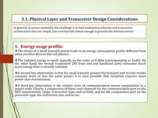 In general, in sensor networks, the challenge is to find modulation schemes and transceiver
architectures that are simple, low-cost but still robust enough to provide the desired service.
3.1. Physical Layer and Transceiver Design Considerations
1. Energy usage profile:
The choice of a small transmit power leads to an energy consumption profile different from
other wireless devices like cell phones.
The radiated energy is small, typically on the order of 0 dBm (corresponding to 1mW). On
the other hand, the overall transceiver (RF front end and baseband part) consumes much
more energy than is actually radiated.
A second key observation is that for small transmit powers the transmit and receive modes
consume more or less the same power; it is even possible that reception requires more
power than transmission.
A third key observation is the relative costs of communications versus computation in a
sensor node. Clearly, a comparison of these costs depends for the communication part on the
BER requirements, range, transceiver type, and so forth, and for the computation part on the
processor type, the instruction mix, and so on.
 