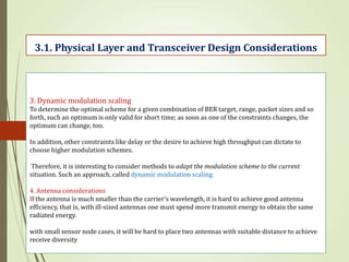 3. Dynamic modulation scaling
To determine the optimal scheme for a given combination of BER target, range, packet sizes and so
forth, such an optimum is only valid for short time; as soon as one of the constraints changes, the
optimum can change, too.
In addition, other constraints like delay or the desire to achieve high throughput can dictate to
choose higher modulation schemes.
Therefore, it is interesting to consider methods to adapt the modulation scheme to the current
situation. Such an approach, called dynamic modulation scaling.
4. Antenna considerations
If the antenna is much smaller than the carrier’s wavelength, it is hard to achieve good antenna
efficiency, that is, with ill-sized antennas one must spend more transmit energy to obtain the same
radiated energy.
with small sensor node cases, it will be hard to place two antennas with suitable distance to achieve
receive diversity
3.1. Physical Layer and Transceiver Design Considerations
 