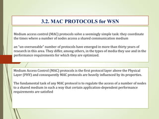 Medium access control (MAC) protocols solve a seemingly simple task: they coordinate
the times where a number of nodes access a shared communication medium
an “un-overseeable” number of protocols have emerged in more than thirty years of
research in this area. They differ, among others, in the types of media they use and in the
performance requirements for which they are optimized.
Medium Access Control (MAC) protocols is the first protocol layer above the Physical
Layer (PHY) and consequently MAC protocols are heavily influenced by its properties.
The fundamental task of any MAC protocol is to regulate the access of a number of nodes
to a shared medium in such a way that certain application-dependent performance
requirements are satisfied
3.2. MAC PROTOCOLS for WSN
 