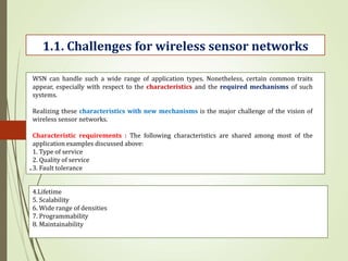 .
1.1. Challenges for wireless sensor networks
WSN can handle such a wide range of application types. Nonetheless, certain common traits
appear, especially with respect to the characteristics and the required mechanisms of such
systems.
Realizing these characteristics with new mechanisms is the major challenge of the vision of
wireless sensor networks.
Characteristic requirements : The following characteristics are shared among most of the
application examples discussed above:
1. Type of service
2. Quality of service
3. Fault tolerance
4.Lifetime
5. Scalability
6. Wide range of densities
7. Programmability
8. Maintainability
 
