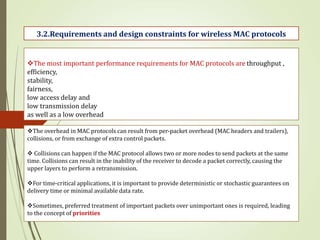 The most important performance requirements for MAC protocols are throughput ,
efficiency,
stability,
fairness,
low access delay and
low transmission delay
as well as a low overhead
The overhead in MAC protocols can result from per-packet overhead (MAC headers and trailers),
collisions, or from exchange of extra control packets.
 Collisions can happen if the MAC protocol allows two or more nodes to send packets at the same
time. Collisions can result in the inability of the receiver to decode a packet correctly, causing the
upper layers to perform a retransmission.
For time-critical applications, it is important to provide deterministic or stochastic guarantees on
delivery time or minimal available data rate.
Sometimes, preferred treatment of important packets over unimportant ones is required, leading
to the concept of priorities
3.2.Requirements and design constraints for wireless MAC protocols
 