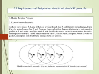 3.2.Requirements and design constraints for wireless MAC protocols
1. Hidden Terminal Problem
2. Exposed terminal scenario
we have three nodes A, B, and C that are arranged such that A and B are in mutual range, B and
C are in mutual range, but A and C cannot hear each other. Assume that A starts to transmit a
packet to B and some time later node C also decides to start a packet transmission. A carrier-
sensing operation by C shows an idle medium since C cannot hear A’s signals. When C starts its
packet, the signals collide at B and both packets are useless.
 
