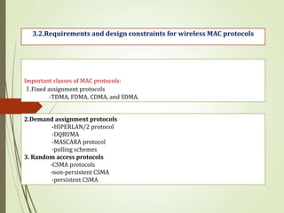 Important classes of MAC protocols:
1.Fixed assignment protocols
-TDMA, FDMA, CDMA, and SDMA.
2.Demand assignment protocols
-HIPERLAN/2 protocol
-DQRUMA
-MASCARA protocol
-polling schemes
3. Random access protocols
-CSMA protocols
-non-persistent CSMA
-persistent CSMA
3.2.Requirements and design constraints for wireless MAC protocols
 
