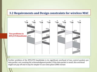 Further problem of the RTS/CTS handshake is its significant overhead of two control packets per
data packet, not counting the acknowledgment packet. If the data packet is small, this overhead
might not pay off and it may be simpler to use some plain CSMA variant
3.2 Requirements and Design constraints for wireless MAC
Two problems in
RTS/CTS Handshake
 