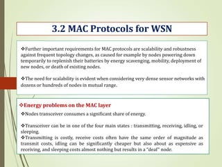 3.2 MAC Protocols for WSN
Energy problems on the MAC layer
Further important requirements for MAC protocols are scalability and robustness
against frequent topology changes, as caused for example by nodes powering down
temporarily to replenish their batteries by energy scavenging, mobility, deployment of
new nodes, or death of existing nodes.
The need for scalability is evident when considering very dense sensor networks with
dozens or hundreds of nodes in mutual range.
Nodes transceiver consumes a significant share of energy.
Transceiver can be in one of the four main states : transmitting, receiving, idling, or
sleeping.
Transmitting is costly, receive costs often have the same order of magnitude as
transmit costs, idling can be significantly cheaper but also about as expensive as
receiving, and sleeping costs almost nothing but results in a “deaf” node.
 