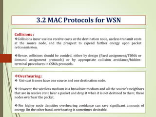 3.2 MAC Protocols for WSN
Collisions :
Collisions incur useless receive costs at the destination node, useless transmit costs
at the source node, and the prospect to expend further energy upon packet
retransmission.
Hence, collisions should be avoided, either by design (fixed assignment/TDMA or
demand assignment protocols) or by appropriate collision avoidance/hidden-
terminal procedures in CSMA protocols.
Overhearing :
 Uni-cast frames have one source and one destination node.
 However, the wireless medium is a broadcast medium and all the source’s neighbors
that are in receive state hear a packet and drop it when it is not destined to them; these
nodes overhear the packet.
 For higher node densities overhearing avoidance can save significant amounts of
energy. On the other hand, overhearing is sometimes desirable.
 