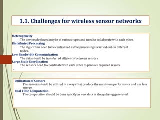 .
1.1. Challenges for wireless sensor networks
Heterogeneity
The devices deployed maybe of various types and need to collaborate with each other.
Distributed Processing
The algorithms need to be centralized as the processing is carried out on different
nodes.
Low Bandwidth Communication
The data should be transferred efficiently between sensors
Large Scale Coordination
The sensors need to coordinate with each other to produce required results
Utilization of Sensors
The sensors should be utilized in a ways that produce the maximum performance and use less
energy.
Real Time Computation
The computation should be done quickly as new data is always being generated.
 
