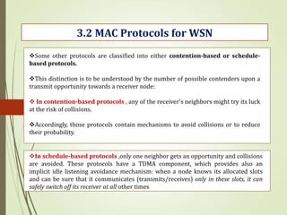 3.2 MAC Protocols for WSN
Some other protocols are classified into either contention-based or schedule-
based protocols.
This distinction is to be understood by the number of possible contenders upon a
transmit opportunity towards a receiver node:
 In contention-based protocols , any of the receiver’s neighbors might try its luck
at the risk of collisions.
Accordingly, those protocols contain mechanisms to avoid collisions or to reduce
their probability.
In schedule-based protocols ,only one neighbor gets an opportunity and collisions
are avoided. These protocols have a TDMA component, which provides also an
implicit idle listening avoidance mechanism: when a node knows its allocated slots
and can be sure that it communicates (transmits/receives) only in these slots, it can
safely switch off its receiver at all other times
 
