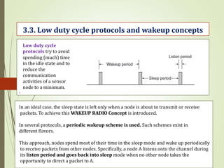 .
3.3. Low duty cycle protocols and wakeup concepts
Low duty cycle
protocols try to avoid
spending (much) time
in the idle state and to
reduce the
communication
activities of a sensor
node to a minimum.
In an ideal case, the sleep state is left only when a node is about to transmit or receive
packets. To achieve this WAKEUP RADIO Concept is introduced.
In several protocols, a periodic wakeup scheme is used. Such schemes exist in
different flavors.
This approach, nodes spend most of their time in the sleep mode and wake up periodically
to receive packets from other nodes. Specifically, a node A listens onto the channel during
its listen period and goes back into sleep mode when no other node takes the
opportunity to direct a packet to A.
 