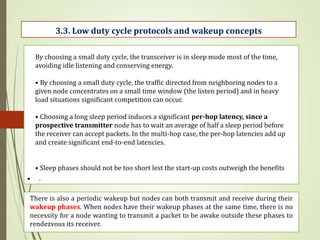 • .
3.3. Low duty cycle protocols and wakeup concepts
By choosing a small duty cycle, the transceiver is in sleep mode most of the time,
avoiding idle listening and conserving energy.
• By choosing a small duty cycle, the traffic directed from neighboring nodes to a
given node concentrates on a small time window (the listen period) and in heavy
load situations significant competition can occur.
• Choosing a long sleep period induces a significant per-hop latency, since a
prospective transmitter node has to wait an average of half a sleep period before
the receiver can accept packets. In the multi-hop case, the per-hop latencies add up
and create significant end-to-end latencies.
• Sleep phases should not be too short lest the start-up costs outweigh the benefits
There is also a periodic wakeup but nodes can both transmit and receive during their
wakeup phases. When nodes have their wakeup phases at the same time, there is no
necessity for a node wanting to transmit a packet to be awake outside these phases to
rendezvous its receiver.
 