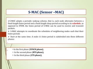 .
S-MAC (Sensor –MAC)
S-MAC adopts a periodic wakeup scheme, that is, each node alternates between a
fixed-length listen period and a fixed-length sleep period according to its schedule, as
opposed to STEM, the listen period of S-MAC can be used to receive and transmit
packets.
 S-MAC attempts to coordinate the schedules of neighboring nodes such that their
listen periods
 Start at the same time. A node x’s listen period is subdivided into three different
phases:
. • In the first phase (SYNCH phase),
• In the second phase (RTS phase),
• In the third phase (CTS phase),
 