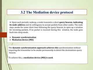 3.2 The Mediation device protocol
 Upon each periodic wakeup, a node transmits a short query beacon, indicating
its node address and its willingness to accept packets from other nodes. The node
stays awake for some short time following the query beacon, to open up a window
for incoming packets. If no packet is received during this window, the node goes
back into sleep mode.
 Dynamic synchronization
 Mediation device (MD)
The dynamic synchronization approach achieves this synchronization without
requiring the transmitter to be awake permanently to detect the destinations query
beacon.
To achieve this, a mediation device (MD) is used.
 