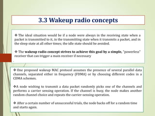 .
3.3 Wakeup radio concepts
 The ideal situation would be if a node were always in the receiving state when a
packet is transmitted to it, in the transmitting state when it transmits a packet, and in
the sleep state at all other times; the idle state should be avoided.
 The wakeup radio concept strives to achieve this goal by a simple, “powerless”
receiver that can trigger a main receiver if necessary
 One proposed wakeup MAC protocol assumes the presence of several parallel data
channels, separated either in frequency (FDMA) or by choosing different codes in a
CDMA schemes.
A node wishing to transmit a data packet randomly picks one of the channels and
performs a carrier sensing operation. If the channel is busy, the node makes another
random channel choice and repeats the carrier-sensing operation.
 After a certain number of unsuccessful trials, the node backs off for a random time
and starts again.
 