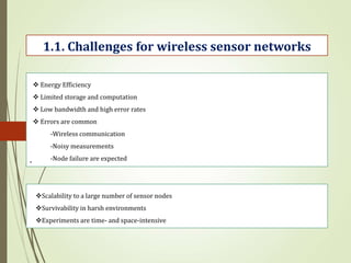 .
1.1. Challenges for wireless sensor networks
 Energy Efficiency
 Limited storage and computation
 Low bandwidth and high error rates
 Errors are common
-Wireless communication
-Noisy measurements
-Node failure are expected
Scalability to a large number of sensor nodes
Survivability in harsh environments
Experiments are time- and space-intensive
 