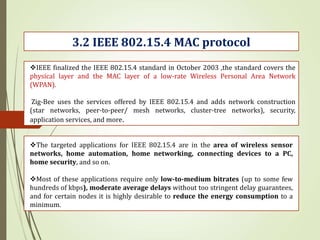 3.2 IEEE 802.15.4 MAC protocol
IEEE finalized the IEEE 802.15.4 standard in October 2003 ,the standard covers the
physical layer and the MAC layer of a low-rate Wireless Personal Area Network
(WPAN).
Zig-Bee uses the services offered by IEEE 802.15.4 and adds network construction
(star networks, peer-to-peer/ mesh networks, cluster-tree networks), security,
application services, and more.
The targeted applications for IEEE 802.15.4 are in the area of wireless sensor
networks, home automation, home networking, connecting devices to a PC,
home security, and so on.
Most of these applications require only low-to-medium bitrates (up to some few
hundreds of kbps), moderate average delays without too stringent delay guarantees,
and for certain nodes it is highly desirable to reduce the energy consumption to a
minimum.
 