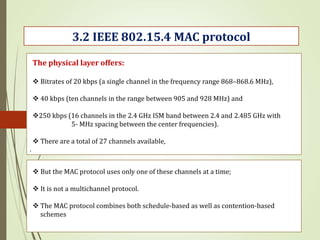 .
3.2 IEEE 802.15.4 MAC protocol
The physical layer offers:
 Bitrates of 20 kbps (a single channel in the frequency range 868–868.6 MHz),
 40 kbps (ten channels in the range between 905 and 928 MHz) and
250 kbps (16 channels in the 2.4 GHz ISM band between 2.4 and 2.485 GHz with
5- MHz spacing between the center frequencies).
 There are a total of 27 channels available,
 But the MAC protocol uses only one of these channels at a time;
 It is not a multichannel protocol.
 The MAC protocol combines both schedule-based as well as contention-based
schemes
 