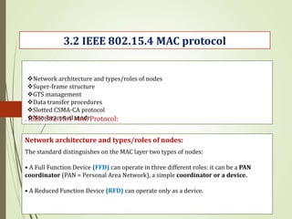 . IEEE 802.15.4 MAC Protocol:
Network architecture and types/roles of nodes:
3.2 IEEE 802.15.4 MAC protocol
The standard distinguishes on the MAC layer two types of nodes:
• A Full Function Device (FFD) can operate in three different roles: it can be a PAN
coordinator (PAN = Personal Area Network), a simple coordinator or a device.
• A Reduced Function Device (RFD) can operate only as a device.
Network architecture and types/roles of nodes
Super-frame structure
GTS management
Data transfer procedures
Slotted CSMA-CA protocol
Non-beaconed mode
 