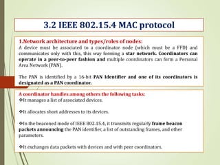 3.2 IEEE 802.15.4 MAC protocol
1.Network architecture and types/roles of nodes:
A device must be associated to a coordinator node (which must be a FFD) and
communicates only with this, this way forming a star network. Coordinators can
operate in a peer-to-peer fashion and multiple coordinators can form a Personal
Area Network (PAN).
The PAN is identified by a 16-bit PAN Identifier and one of its coordinators is
designated as a PAN coordinator.
A coordinator handles among others the following tasks:
It manages a list of associated devices.
It allocates short addresses to its devices.
In the beaconed mode of IEEE 802.15.4, it transmits regularly frame beacon
packets announcing the PAN identifier, a list of outstanding frames, and other
parameters.
It exchanges data packets with devices and with peer coordinators.
 