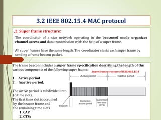 .
3.2 IEEE 802.15.4 MAC protocol
2. Super frame structure:
Super frame structure of IEEE 802.15.4
The coordinator of a star network operating in the beaconed mode organizes
channel access and data transmission with the help of a super frame.
All super frames have the same length. The coordinator starts each super frame by
sending a frame beacon packet.
The frame beacon includes a super frame specification describing the length of the
various components of the following super frame:
1. Active period
2. Inactive period.
The active period is subdivided into
16 time slots.
The first time slot is occupied
by the beacon frame and
the remaining time slots
1. CAP
2. GTSs
 