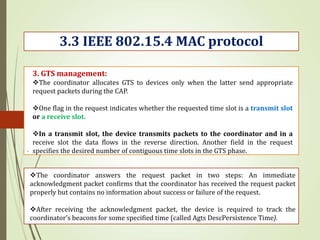 .
3.3 IEEE 802.15.4 MAC protocol
3. GTS management:
The coordinator allocates GTS to devices only when the latter send appropriate
request packets during the CAP.
One flag in the request indicates whether the requested time slot is a transmit slot
or a receive slot.
In a transmit slot, the device transmits packets to the coordinator and in a
receive slot the data flows in the reverse direction. Another field in the request
specifies the desired number of contiguous time slots in the GTS phase.
The coordinator answers the request packet in two steps: An immediate
acknowledgment packet confirms that the coordinator has received the request packet
properly but contains no information about success or failure of the request.
After receiving the acknowledgment packet, the device is required to track the
coordinator’s beacons for some specified time (called Agts DescPersistence Time).
 