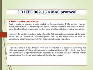 3.3 IEEE 802.15.4 MAC protocol
4. Data transfer procedures:
Device wants to transmit a data packet to the coordinator, If the device has an
allocated transmit GTS, it wakes up just before the time slot starts and sends its packet
immediately without running any carrier-sense or other collision-avoiding operations.
However, the device can do so only when the full transaction consisting of the data
packet and an immediate acknowledgment sent by the coordinator as well as
appropriate Inter Frame Spaces (IFSs) fit into the allocated time slots.
The other case is a data transfer from the coordinator to a device. If the device has
allocated a receive GTS and when the packet/acknowledgment/IFS cycle fits into these,
the coordinator simply transmits the packet in the allocated time slot without further
coordination. The device has to acknowledge the data packet.
 