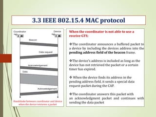 3.3 IEEE 802.15.4 MAC protocol
Handshake between coordinator and device
when the device retrieves a packet
When the coordinator is not able to use a
receive GTS:
The coordinator announces a buffered packet to
a device by including the devices address into the
pending address field of the beacon frame.
The device’s address is included as long as the
device has not retrieved the packet or a certain
timer has expired.
 When the device finds its address in the
pending address field, it sends a special data
request packet during the CAP.
The coordinator answers this packet with
an acknowledgment packet and continues with
sending the data packet
 