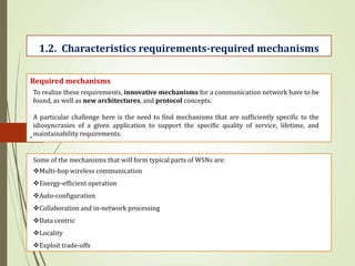 .
1.2. Characteristics requirements-required mechanisms
Required mechanisms
To realize these requirements, innovative mechanisms for a communication network have to be
found, as well as new architectures, and protocol concepts.
A particular challenge here is the need to find mechanisms that are sufficiently specific to the
idiosyncrasies of a given application to support the specific quality of service, lifetime, and
maintainability requirements.
Some of the mechanisms that will form typical parts of WSNs are:
Multi-hop wireless communication
Energy-efficient operation
Auto-configuration
Collaboration and in-network processing
Data centric
Locality
Exploit trade-offs
 